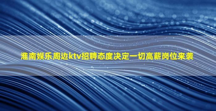 淮南娱乐周边ktv招聘态度决定一切高薪岗位来袭
